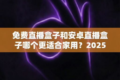 免费直播盒子和安卓直播盒子哪个更适合家用?2025年家庭选购完全指南 免费直播盒子和安卓直播盒子哪个更适合家用?2025年家庭选购完全指南