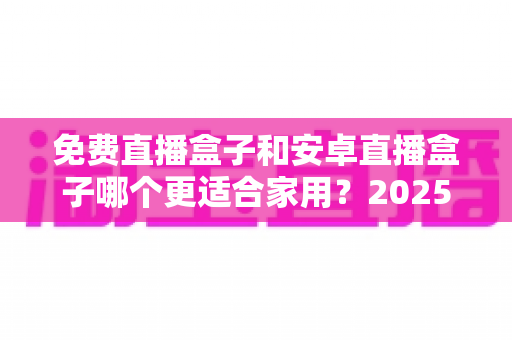 免费直播盒子和安卓直播盒子哪个更适合家用?2025年家庭选购完全指南 免费直播盒子和安卓直播盒子哪个更适合家用?2025年家庭选购完全指南