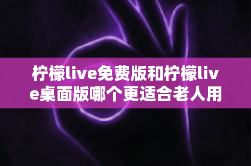 柠檬live免费版和柠檬live桌面版哪个更适合老人用?超详细对比评测与实用指南,帮爸妈轻松玩转直播软件 柠檬live免费版和柠檬live桌面版哪个更适合老人用?超详细对比评测与实用指南,帮爸妈轻松玩转直播软件