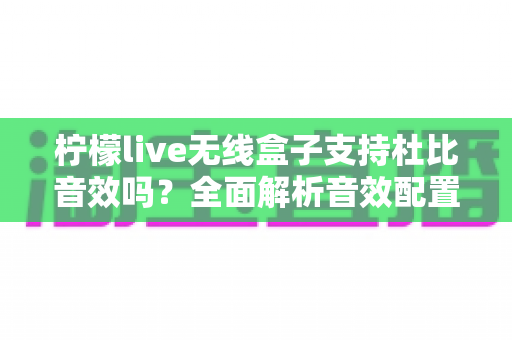 柠檬live无线盒子支持杜比音效吗?全面解析音效配置与家庭影音体验指南 柠檬live无线盒子支持杜比音效吗?全面解析音效配置与家庭影音体验指南