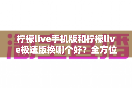 柠檬live手机版和柠檬live极速版换哪个好？全方位对比分析与实用选择指南