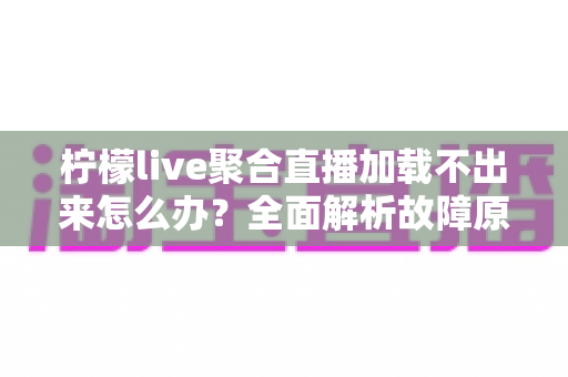柠檬live聚合直播加载不出来怎么办？全面解析故障原因与高效解决方法指南