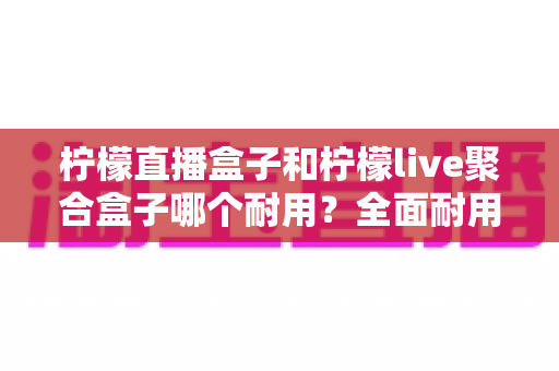 柠檬直播盒子和柠檬live聚合盒子哪个耐用?全面耐用性对比与选购避坑指南 柠檬直播盒子和柠檬live聚合盒子哪个耐用?全面耐用性对比与选购避坑指南