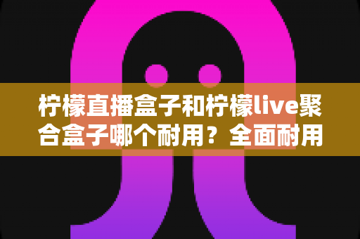 柠檬直播盒子和柠檬live聚合盒子哪个耐用?全面耐用性对比与选购避坑指南 柠檬直播盒子和柠檬live聚合盒子哪个耐用?全面耐用性对比与选购避坑指南