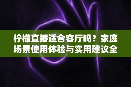 柠檬直播适合客厅吗？家庭场景使用体验与实用建议全解析