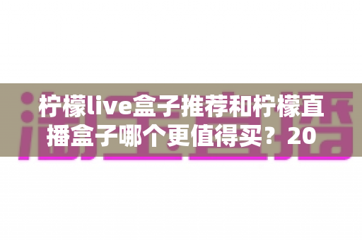 柠檬live盒子推荐和柠檬直播盒子哪个更值得买？2025年深度选购避坑指南帮你一次搞懂