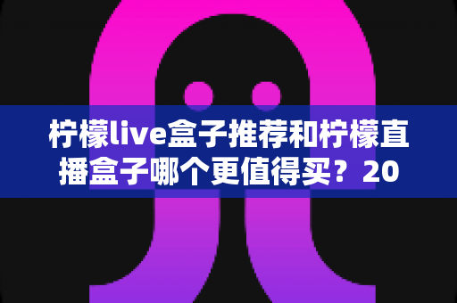 柠檬live盒子推荐和柠檬直播盒子哪个更值得买？2025年深度选购避坑指南帮你一次搞懂