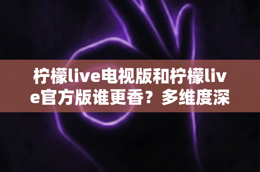 柠檬live电视版和柠檬live官方版谁更香?多维度深度对比帮你选对版本 柠檬live电视版和柠檬live官方版谁更香?多维度深度对比帮你选对版本