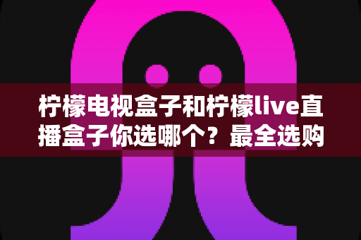 柠檬电视盒子和柠檬live直播盒子你选哪个?最全选购对比指南,看完不再纠结! 柠檬电视盒子和柠檬live直播盒子你选哪个?最全选购对比指南,看完不再纠结!