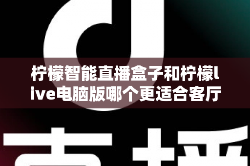 柠檬智能直播盒子和柠檬live电脑版哪个更适合客厅？深度对比帮你选对客厅娱乐装备