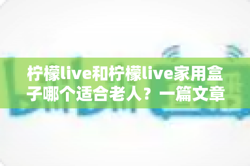 柠檬live和柠檬live家用盒子哪个适合老人？一篇文章帮你彻底搞明白