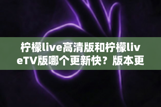 柠檬live高清版和柠檬liveTV版哪个更新快?版本更新速度全面对比与实用选择指南 柠檬live高清版和柠檬liveTV版哪个更新快?版本更新速度全面对比与实用选择指南