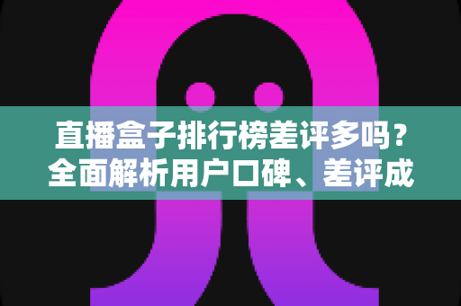 直播盒子排行榜差评多吗?全面解析用户口碑、差评成因与实用避坑指南 直播盒子排行榜差评多吗?全面解析用户口碑、差评成因与实用避坑指南