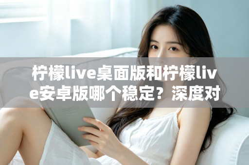 柠檬live桌面版和柠檬live安卓版哪个稳定?深度对比分析与选购指南 柠檬live桌面版和柠檬live安卓版哪个稳定?深度对比分析与选购指南