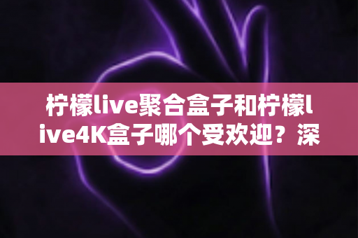 柠檬live聚合盒子和柠檬live4K盒子哪个受欢迎？深度对比解析助你选出最适合的电视盒子