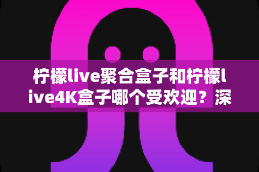 柠檬live聚合盒子和柠檬live4K盒子哪个受欢迎？深度对比解析助你选出最适合的电视盒子