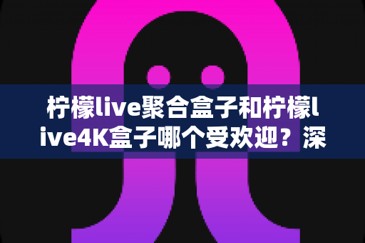 柠檬live聚合盒子和柠檬live4K盒子哪个受欢迎？深度对比解析助你选出最适合的电视盒子