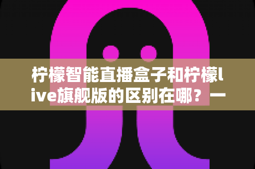 柠檬智能直播盒子和柠檬live旗舰版的区别在哪?一文看懂两款直播工具的核心差异与选购指南 柠檬智能直播盒子和柠檬live旗舰版的区别在哪?一文看懂两款直播工具的核心差异与选购指南