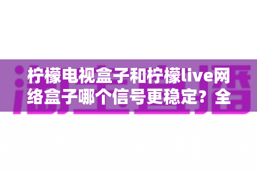 柠檬电视盒子和柠檬live网络盒子哪个信号更稳定?全面深度对比测评与选购指南 柠檬电视盒子和柠檬live网络盒子哪个信号更稳定?全面深度对比测评与选购指南