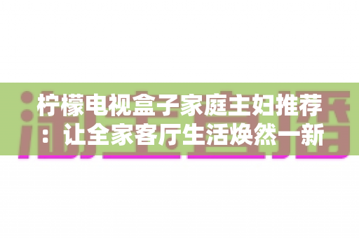 柠檬电视盒子家庭主妇推荐:让全家客厅生活焕然一新的贴心之选 柠檬电视盒子家庭主妇推荐:让全家客厅生活焕然一新的贴心之选
