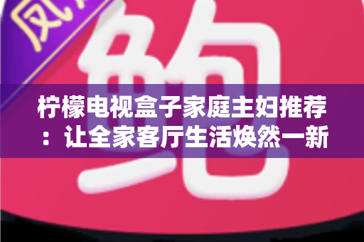柠檬电视盒子家庭主妇推荐:让全家客厅生活焕然一新的贴心之选 柠檬电视盒子家庭主妇推荐:让全家客厅生活焕然一新的贴心之选
