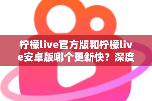 柠檬live官方版和柠檬live安卓版哪个更新快？深度解析两大版本更新速度差异与最优选择指南