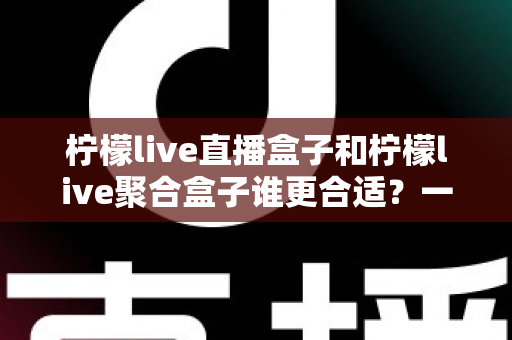 柠檬live直播盒子和柠檬live聚合盒子谁更合适？一文读懂差异，选对家庭观影新装备