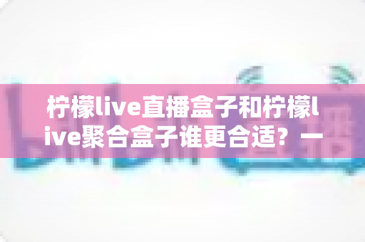 柠檬live直播盒子和柠檬live聚合盒子谁更合适？一文读懂差异，选对家庭观影新装备