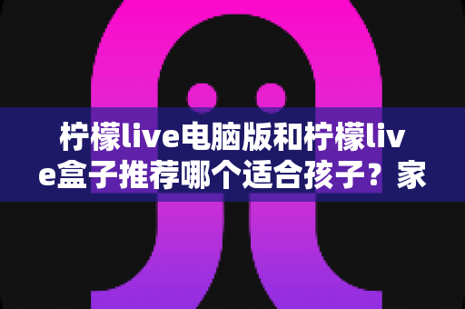 柠檬live电脑版和柠檬live盒子推荐哪个适合孩子?家长必看选购与使用全攻略 柠檬live电脑版和柠檬live盒子推荐哪个适合孩子?家长必看选购与使用全攻略