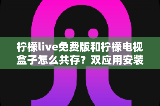 柠檬live免费版和柠檬电视盒子怎么共存?双应用安装、设置与优化全攻略 柠檬live免费版和柠檬电视盒子怎么共存?双应用安装、设置与优化全攻略