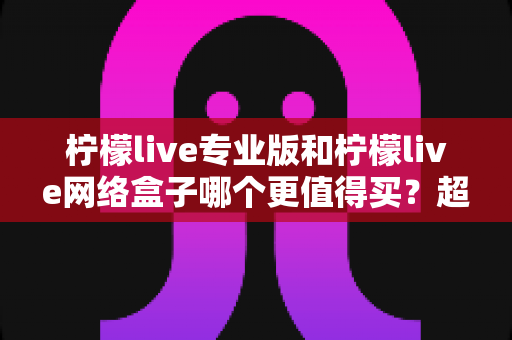 柠檬live专业版和柠檬live网络盒子哪个更值得买?超详细选购对比指南,帮你轻松做出正确选择 柠檬live专业版和柠檬live网络盒子哪个更值得买?超详细选购对比指南,帮你轻松做出正确选择