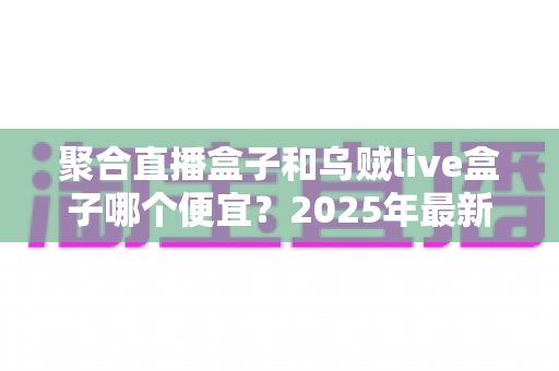 聚合直播盒子和乌贼live盒子哪个便宜?2025年最新价格对比与高性价比选购全攻略 聚合直播盒子和乌贼live盒子哪个便宜?2025年最新价格对比与高性价比选购全攻略