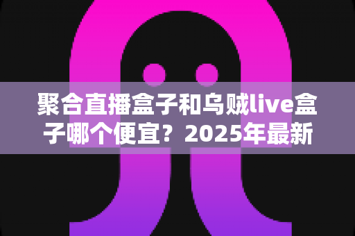 聚合直播盒子和乌贼live盒子哪个便宜?2025年最新价格对比与高性价比选购全攻略 聚合直播盒子和乌贼live盒子哪个便宜?2025年最新价格对比与高性价比选购全攻略