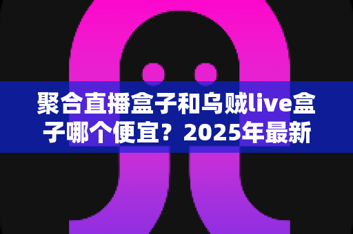 聚合直播盒子和乌贼live盒子哪个便宜？2025年最新价格对比与高性价比选购全攻略