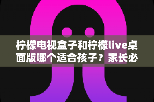 柠檬电视盒子和柠檬live桌面版哪个适合孩子？家长必看的深度对比与选购指南