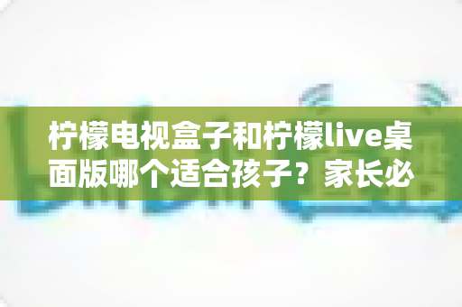 柠檬电视盒子和柠檬live桌面版哪个适合孩子？家长必看的深度对比与选购指南