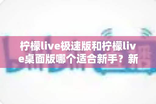柠檬live极速版和柠檬live桌面版哪个适合新手？新人主播开播工具选择完全指南