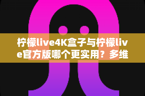 柠檬live4K盒子与柠檬live官方版哪个更实用？多维度深度对比帮你选对观影方案
