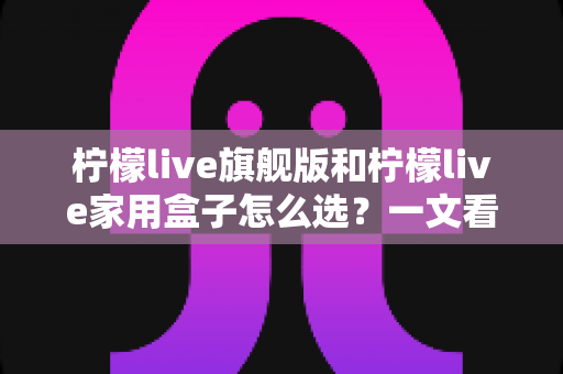 柠檬live旗舰版和柠檬live家用盒子怎么选?一文看懂两款设备差异与选购技巧 柠檬live旗舰版和柠檬live家用盒子怎么选?一文看懂两款设备差异与选购技巧