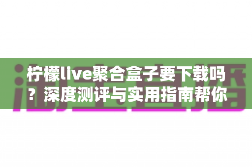 柠檬live聚合盒子要下载吗？深度测评与实用指南帮你做出明智决定