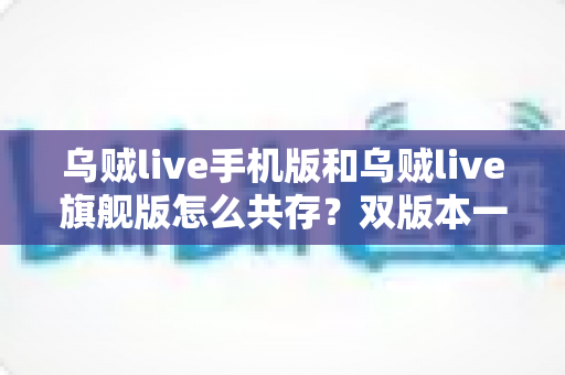 乌贼live手机版和乌贼live旗舰版怎么共存？双版本一键并行安装全攻略，告别反复卸载的烦恼