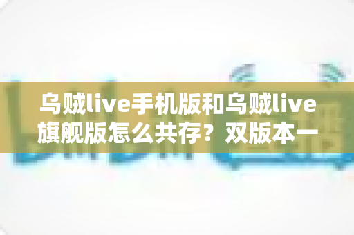 乌贼live手机版和乌贼live旗舰版怎么共存？双版本一键并行安装全攻略，告别反复卸载的烦恼