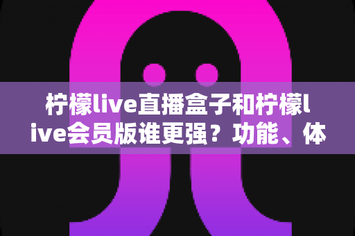 柠檬live直播盒子和柠檬live会员版谁更强？功能、体验、性价比全维度深度对比与选购指南