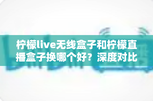 柠檬live无线盒子和柠檬直播盒子换哪个好?深度对比评测帮你选对不踩坑 柠檬live无线盒子和柠檬直播盒子换哪个好?深度对比评测帮你选对不踩坑