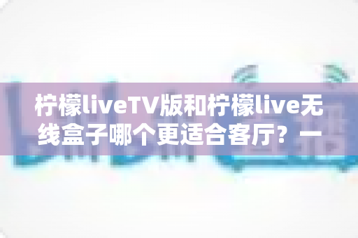 柠檬liveTV版和柠檬live无线盒子哪个更适合客厅?一文读懂客厅大屏观影最佳选择 柠檬liveTV版和柠檬live无线盒子哪个更适合客厅?一文读懂客厅大屏观影最佳选择