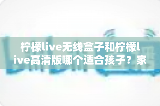 柠檬live无线盒子和柠檬live高清版哪个适合孩子?家长必读的选购对比指南 柠檬live无线盒子和柠檬live高清版哪个适合孩子?家长必读的选购对比指南