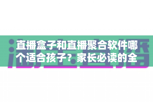 直播盒子和直播聚合软件哪个适合孩子？家长必读的全面对比与安心选购指南