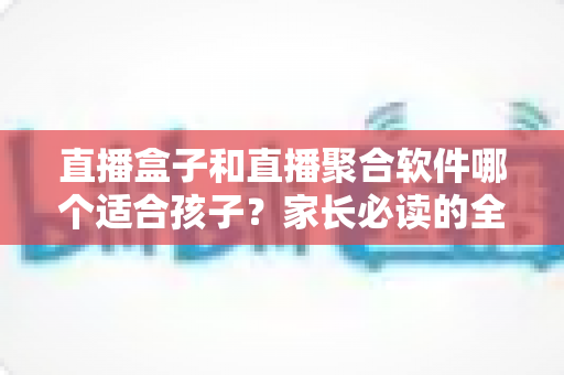 直播盒子和直播聚合软件哪个适合孩子？家长必读的全面对比与安心选购指南