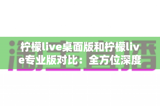 柠檬live桌面版和柠檬live专业版对比：全方位深度解析，帮你选出最适合自己的直播利器