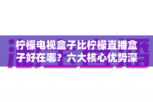 柠檬电视盒子比柠檬直播盒子好在哪?六大核心优势深度解析,教你选对家用电视神器 柠檬电视盒子比柠檬直播盒子好在哪?六大核心优势深度解析,教你选对家用电视神器